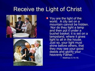 Receive the Light of Christ
              You are the light of the
              world. A city set on a
              mountain cannot be hidden.
               Nor do they light a lamp
              and then put it under a
              bushel basket; it is set on a
              lampstand, where it gives
              light to all in the house.
              Just so, your light must
              shine before others, that
              they may see your good
              deeds and glorify your
              heavenly Father.”
                     – Matthew 5:14-16.
 