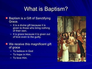 What is Baptism?
Baptism is a Gift of Sanctifying
Grace.
– It is a divine gift because it is
  given to those who bring nothing
  of their own.
– It is grace because it is given out
  of love even to the guilty.

We receive this magnificent gift
of grace
–   To believe in God
–   To hope in Him.
–   To love Him.
 