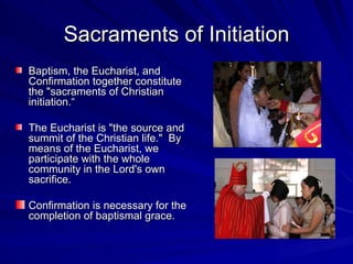 Sacraments of Initiation
Baptism, the Eucharist, and
Confirmation together constitute
the "sacraments of Christian
initiation.“

The Eucharist is "the source and
summit of the Christian life." By
means of the Eucharist, we
participate with the whole
community in the Lord's own
sacrifice.

Confirmation is necessary for the
completion of baptismal grace.
 