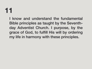 I know and understand the fundamental
Bible principles as taught by the Seventh-
day Adventist Church. I purpose, by the
grace of God, to fulﬁll His will by ordering
my life in harmony with these principles.
11
 
