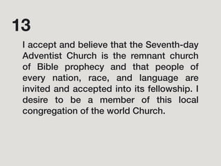 I accept and believe that the Seventh-day
Adventist Church is the remnant church
of Bible prophecy and that people of
every nation, race, and language are
invited and accepted into its fellowship. I
desire to be a member of this local
congregation of the world Church.
13
 