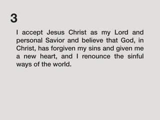 I accept Jesus Christ as my Lord and
personal Savior and believe that God, in
Christ, has forgiven my sins and given me
a new heart, and I renounce the sinful
ways of the world.
3
 
