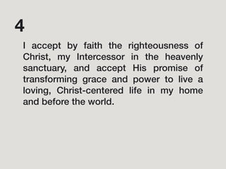 I accept by faith the righteousness of
Christ, my Intercessor in the heavenly
sanctuary, and accept His promise of
transforming grace and power to live a
loving, Christ-centered life in my home
and before the world.
4
 