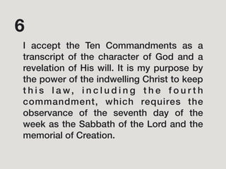 I accept the Ten Commandments as a
transcript of the character of God and a
revelation of His will. It is my purpose by
the power of the indwelling Christ to keep
t h i s l a w, i n c l u d i n g t h e f o u r t h
commandment, which requires the
observance of the seventh day of the
week as the Sabbath of the Lord and the
memorial of Creation.
6
 