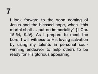 I look forward to the soon coming of
Jesus and the blessed hope, when “this
mortal shall … put on immortality” [1 Cor.
15:54, KJV]. As I prepare to meet the
Lord, I will witness to His loving salvation
by using my talents in personal soul-
winning endeavor to help others to be
ready for His glorious appearing.
7
 