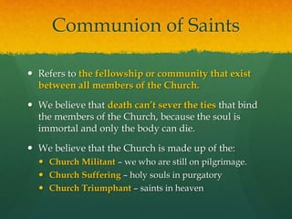 Communion of Saints 
 Refers to the fellowship or community that exist 
between all members of the Church. 
 We believe that death can’t sever the ties that bind 
the members of the Church, because the soul is 
immortal and only the body can die. 
 We believe that the Church is made up of the: 
 Church Militant – we who are still on pilgrimage. 
 Church Suffering – holy souls in purgatory 
 Church Triumphant – saints in heaven 
 