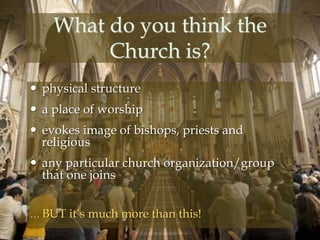 What do you think the 
Church is? 
 physical structure 
 a place of worship 
 evokes image of bishops, priests and 
religious 
 any particular church organization/group 
that one joins 
… BUT it’s much more than this! 
 