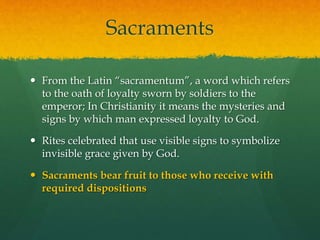 Sacraments 
 From the Latin “sacramentum”, a word which refers 
to the oath of loyalty sworn by soldiers to the 
emperor; In Christianity it means the mysteries and 
signs by which man expressed loyalty to God. 
 Rites celebrated that use visible signs to symbolize 
invisible grace given by God. 
 Sacraments bear fruit to those who receive with 
required dispositions 
 