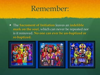 Remember: 
 The Sacrament of Initiation leaves an indelible 
mark on the soul, which can never be repeated nor 
is it removed. No one can ever be un-baptized or 
re-baptized. 
 