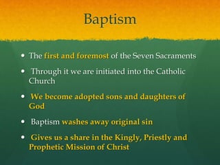 Baptism 
 The first and foremost of the Seven Sacraments 
 Through it we are initiated into the Catholic 
Church 
 We become adopted sons and daughters of 
God 
 Baptism washes away original sin 
 Gives us a share in the Kingly, Priestly and 
Prophetic Mission of Christ 
 