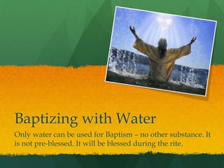 Baptizing with Water 
Only water can be used for Baptism – no other substance. It 
is not pre-blessed. It will be blessed during the rite. 
 