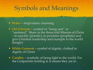 Symbols and Meanings 
 Water – forgiveness; cleansing 
 Oil (Chrism) – symbol of “being sent” or 
“anointed”. Share in the three-fold Mission of Christ 
– to sanctify (priestly), to proclaim (prophetic) and 
give Christian leadership and example to the world 
(kingly) 
 White Garment – symbol of dignity; clothed in 
dignity of Christ 
 Candles – symbolic of being light to the world. For 
the Godparents holding it, it means they are to 
 