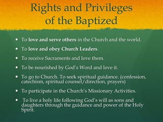 Rights and Privileges 
of the Baptized 
 To love and serve others in the Church and the world. 
 To love and obey Church Leaders. 
 To receive Sacraments and love them. 
 To be nourished by God’s Word and love it. 
 To go to Church. To seek spiritual guidance. (confession, 
catechism, spiritual counsel/direction, prayers) 
 To participate in the Church’s Missionary Activities. 
 To live a holy life following God’s will as sons and 
daughters through the guidance and power of the Holy 
Spirit. 
 