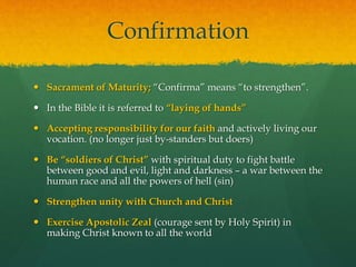 Confirmation 
 Sacrament of Maturity; “Confirma” means “to strengthen”. 
 In the Bible it is referred to “laying of hands” 
 Accepting responsibility for our faith and actively living our 
vocation. (no longer just by-standers but doers) 
 Be “soldiers of Christ” with spiritual duty to fight battle 
between good and evil, light and darkness – a war between the 
human race and all the powers of hell (sin) 
 Strengthen unity with Church and Christ 
 Exercise Apostolic Zeal (courage sent by Holy Spirit) in 
making Christ known to all the world 
 