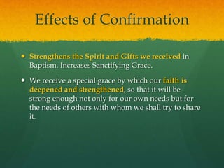 Effects of Confirmation 
 Strengthens the Spirit and Gifts we received in 
Baptism. Increases Sanctifying Grace. 
 We receive a special grace by which our faith is 
deepened and strengthened, so that it will be 
strong enough not only for our own needs but for 
the needs of others with whom we shall try to share 
it. 
 