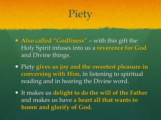 Piety 
 Also called “Godliness” – with this gift the 
Holy Spirit infuses into us a reverence for God 
and Divine things. 
 Piety gives us joy and the sweetest pleasure in 
conversing with Him, in listening to spiritual 
reading and in hearing the Divine word. 
 It makes us delight to do the will of the Father 
and makes us have a heart all that wants to 
honor and glorify of God. 
 