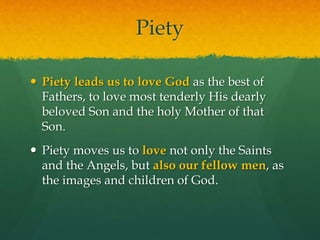 Piety 
 Piety leads us to love God as the best of 
Fathers, to love most tenderly His dearly 
beloved Son and the holy Mother of that 
Son. 
 Piety moves us to love not only the Saints 
and the Angels, but also our fellow men, as 
the images and children of God. 
 