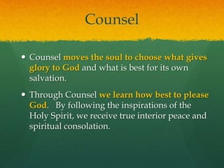 Counsel 
 Counsel moves the soul to choose what gives 
glory to God and what is best for its own 
salvation. 
 Through Counsel we learn how best to please 
God. By following the inspirations of the 
Holy Spirit, we receive true interior peace and 
spiritual consolation. 
 