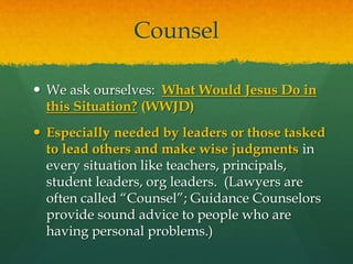 Counsel 
 We ask ourselves: What Would Jesus Do in 
this Situation? (WWJD) 
 Especially needed by leaders or those tasked 
to lead others and make wise judgments in 
every situation like teachers, principals, 
student leaders, org leaders. (Lawyers are 
often called “Counsel”; Guidance Counselors 
provide sound advice to people who are 
having personal problems.) 
 
