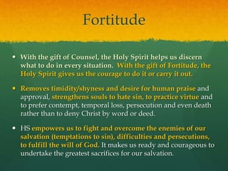 Fortitude 
 With the gift of Counsel, the Holy Spirit helps us discern 
what to do in every situation. With the gift of Fortitude, the 
Holy Spirit gives us the courage to do it or carry it out. 
 Removes timidity/shyness and desire for human praise and 
approval, strengthens souls to hate sin, to practice virtue and 
to prefer contempt, temporal loss, persecution and even death 
rather than to deny Christ by word or deed. 
 HS empowers us to fight and overcome the enemies of our 
salvation (temptations to sin), difficulties and persecutions, 
to fulfill the will of God. It makes us ready and courageous to 
undertake the greatest sacrifices for our salvation. 
 