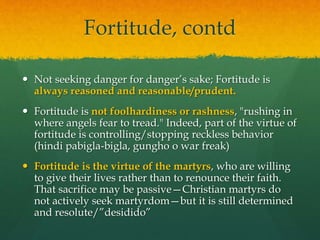 Fortitude, contd 
 Not seeking danger for danger’s sake; Fortitude is 
always reasoned and reasonable/prudent. 
 Fortitude is not foolhardiness or rashness, "rushing in 
where angels fear to tread." Indeed, part of the virtue of 
fortitude is controlling/stopping reckless behavior 
(hindi pabigla-bigla, gungho o war freak) 
 Fortitude is the virtue of the martyrs, who are willing 
to give their lives rather than to renounce their faith. 
That sacrifice may be passive—Christian martyrs do 
not actively seek martyrdom—but it is still determined 
and resolute/”desidido” 
 