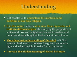 Understanding 
 Gift enables us to understand the mysteries and 
doctrines of our holy religion. 
 It is discursive – allows us to view these mysteries and 
truths in different angles like studying the properties of 
a diamond. We use enlightened reason to analyze and 
understand something that God wishes to reveal to us. 
 More than just understanding of the mind ---If God 
wants to lead a soul to holiness, He gives it an interior 
light and a deep insight into the Divine mysteries. 
 It reveals the hidden meaning of Sacred Scripture. 
 