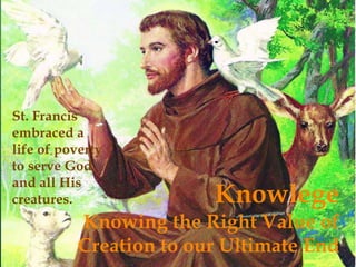 Knowlege 
St. Francis 
embraced a 
life of poverty 
to serve God 
and all His 
creatures. 
Knowing the Right Value of 
Creation to our Ultimate End 
 