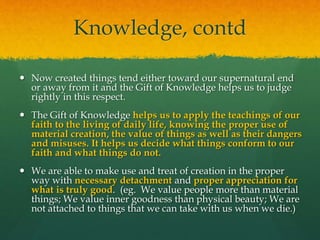 Knowledge, contd 
 Now created things tend either toward our supernatural end 
or away from it and the Gift of Knowledge helps us to judge 
rightly in this respect. 
 The Gift of Knowledge helps us to apply the teachings of our 
faith to the living of daily life, knowing the proper use of 
material creation, the value of things as well as their dangers 
and misuses. It helps us decide what things conform to our 
faith and what things do not. 
 We are able to make use and treat of creation in the proper 
way with necessary detachment and proper appreciation for 
what is truly good. (eg. We value people more than material 
things; We value inner goodness than physical beauty; We are 
not attached to things that we can take with us when we die.) 
 