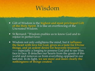 Wisdom 
 Gift of Wisdom is the highest and most privileged Gift 
of the Holy Spirit. It is like an overflowing of the 
Uncreated Wisdom. 
 St Bernard: “Wisdom enables us to know God and to 
rejoice in perfect love.” 
 Wisdom not only enlightens the mind, but it inflames 
the heart with love for God, gives us a taste for Divine 
things, and an ardent desire for heavenly treasures ------ 
----- especially a longing to possess God and to see Him 
face to face. It detaches our hearts from the goods of this 
world and removes us from everything opposed to our 
last end. In its light, we see more and more clearly the 
nothingness of things created. 
 
