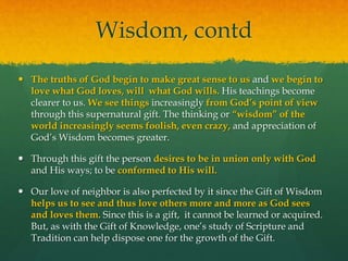 Wisdom, contd 
 The truths of God begin to make great sense to us and we begin to 
love what God loves, will what God wills. His teachings become 
clearer to us. We see things increasingly from God’s point of view 
through this supernatural gift. The thinking or “wisdom” of the 
world increasingly seems foolish, even crazy, and appreciation of 
God’s Wisdom becomes greater. 
 Through this gift the person desires to be in union only with God 
and His ways; to be conformed to His will. 
 Our love of neighbor is also perfected by it since the Gift of Wisdom 
helps us to see and thus love others more and more as God sees 
and loves them. Since this is a gift, it cannot be learned or acquired. 
But, as with the Gift of Knowledge, one’s study of Scripture and 
Tradition can help dispose one for the growth of the Gift. 
 
