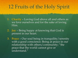 12 Fruits of the Holy Spirit 
1. Charity – Loving God above all and others as 
we love ourselves and for the sake of loving 
Him. 
2. Joy – Being happy at knowing that God is 
present in our heart. 
3. Peace – Our soul being in tranquility/serenity 
with a good conscience; Being at peace in our 
relationship with others/community; “the 
peace that the world cannot give or 
understand.” 
 