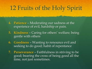 12 Fruits of the Holy Spirit 
4. Patience – Moderating our sadness at the 
experience of evil, hardship or pain. 
5. Kindness – Caring for others’ welfare; being 
gentle with others 
6. Goodness – Wanting to renounce evil and 
seeking to do good; habit of repentance 
7. Perseverance – Faithfulness in striving to be 
good; bearing the cross of being good all the 
time, not just sometimes. 
 