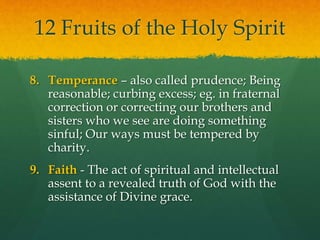 12 Fruits of the Holy Spirit 
8. Temperance – also called prudence; Being 
reasonable; curbing excess; eg. in fraternal 
correction or correcting our brothers and 
sisters who we see are doing something 
sinful; Our ways must be tempered by 
charity. 
9. Faith - The act of spiritual and intellectual 
assent to a revealed truth of God with the 
assistance of Divine grace. 
 
