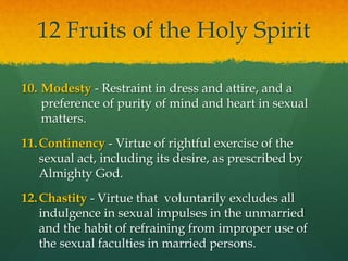 12 Fruits of the Holy Spirit 
10. Modesty - Restraint in dress and attire, and a 
preference of purity of mind and heart in sexual 
matters. 
11.Continency - Virtue of rightful exercise of the 
sexual act, including its desire, as prescribed by 
Almighty God. 
12.Chastity - Virtue that voluntarily excludes all 
indulgence in sexual impulses in the unmarried 
and the habit of refraining from improper use of 
the sexual faculties in married persons. 
 