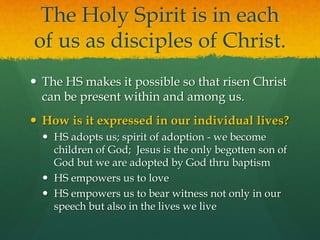 The Holy Spirit is in each 
of us as disciples of Christ. 
 The HS makes it possible so that risen Christ 
can be present within and among us. 
 How is it expressed in our individual lives? 
 HS adopts us; spirit of adoption - we become 
children of God; Jesus is the only begotten son of 
God but we are adopted by God thru baptism 
 HS empowers us to love 
 HS empowers us to bear witness not only in our 
speech but also in the lives we live 
 