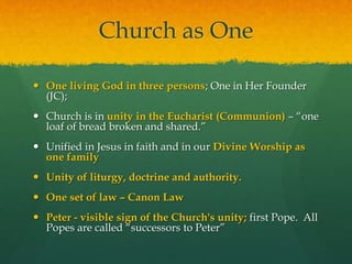 Church as One 
 One living God in three persons; One in Her Founder 
(JC); 
 Church is in unity in the Eucharist (Communion) – “one 
loaf of bread broken and shared.” 
 Unified in Jesus in faith and in our Divine Worship as 
one family 
 Unity of liturgy, doctrine and authority. 
 One set of law – Canon Law 
 Peter - visible sign of the Church's unity; first Pope. All 
Popes are called “successors to Peter” 
 