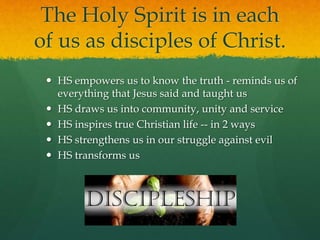 The Holy Spirit is in each 
of us as disciples of Christ. 
 HS empowers us to know the truth - reminds us of 
everything that Jesus said and taught us 
 HS draws us into community, unity and service 
 HS inspires true Christian life -- in 2 ways 
 HS strengthens us in our struggle against evil 
 HS transforms us 
 