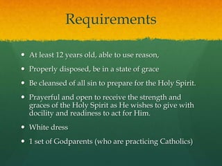 Requirements 
 At least 12 years old, able to use reason, 
 Properly disposed, be in a state of grace 
 Be cleansed of all sin to prepare for the Holy Spirit. 
 Prayerful and open to receive the strength and 
graces of the Holy Spirit as He wishes to give with 
docility and readiness to act for Him. 
 White dress 
 1 set of Godparents (who are practicing Catholics) 
 
