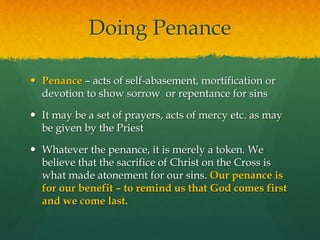 Doing Penance 
 Penance – acts of self-abasement, mortification or 
devotion to show sorrow or repentance for sins 
 It may be a set of prayers, acts of mercy etc. as may 
be given by the Priest 
 Whatever the penance, it is merely a token. We 
believe that the sacrifice of Christ on the Cross is 
what made atonement for our sins. Our penance is 
for our benefit – to remind us that God comes first 
and we come last. 
 