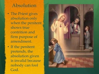 Absolution 
• The Priest gives 
absolution only 
when the penitent 
shows true 
contrition and 
firm purpose of 
amendment. 
• If the penitent 
pretends, the 
absolution given 
is invalid because 
nobody can fool 
God. 
 