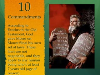 10 
Commandments 
According to 
Exodus in the Old 
Testament, God 
gave Moses on 
Mount Sinai his own 
set of laws. These 
laws are not 
negotiable, and they 
apply to any human 
being who’s at least 
7 years old (age of 
reason). 
 
