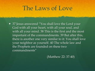 The Laws of Love 
 37 Jesus answered “You shall love the Lord your 
God with all your heart, with all your soul, and 
with all your mind. 38 This is the first and the most 
important of the commandments. 39 But after this, 
there is another one very similar to it: You shall love 
your neighbor as yourself. 40 The whole law and 
the Prophets are founded on these two 
commandments” 
(Matthew 22: 37-40) 
 