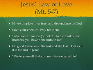 Jesus’ Law of Love 
(Mt. 5-7) 
 Have complete love, trust and dependence on God 
 Love your enemies. Pray for them. 
 “whatsoever you do (or not do) to the least of my 
brothers, you have done unto to me” 
 Do good to the least, the last and the lost. Do it as if 
it is for and to Jesus 
 “Die to yourself that you may have eternal life” 
 
