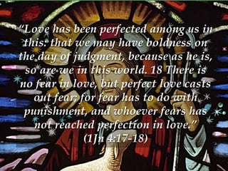 “Love has been perfected among us in 
this: that we may have boldness on 
the day of judgment, because as he is, 
so are we in this world. 18 There is 
no fear in love, but perfect love casts 
out fear; for fear has to do with 
punishment, and whoever fears has 
not reached perfection in love.” 
(1Jn 4:17-18) 
