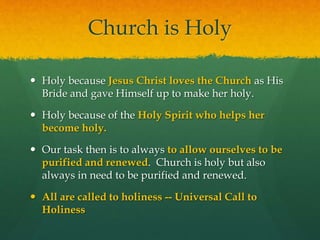 Church is Holy 
 Holy because Jesus Christ loves the Church as His 
Bride and gave Himself up to make her holy. 
 Holy because of the Holy Spirit who helps her 
become holy. 
 Our task then is to always to allow ourselves to be 
purified and renewed. Church is holy but also 
always in need to be purified and renewed. 
 All are called to holiness -- Universal Call to 
Holiness 
 