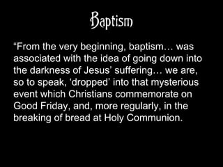 Baptism
“From the very beginning, baptism… was
associated with the idea of going down into
the darkness of Jesus’ suffering… we are,
so to speak, ‘dropped’ into that mysterious
event which Christians commemorate on
Good Friday, and, more regularly, in the
breaking of bread at Holy Communion.
 