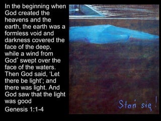 In the beginning when
God created the
heavens and the
earth, the earth was a
formless void and
darkness covered the
face of the deep,
while a wind from
God* swept over the
face of the waters.
Then God said, ‘Let
there be light’; and
there was light. And
God saw that the light
was good
Genesis 1:1-4
 