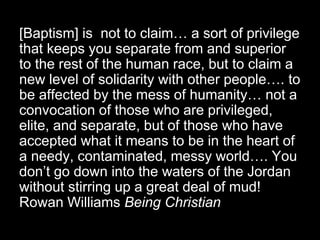 [Baptism] is not to claim… a sort of privilege
that keeps you separate from and superior
to the rest of the human race, but to claim a
new level of solidarity with other people…. to
be affected by the mess of humanity… not a
convocation of those who are privileged,
elite, and separate, but of those who have
accepted what it means to be in the heart of
a needy, contaminated, messy world…. You
don’t go down into the waters of the Jordan
without stirring up a great deal of mud!
Rowan Williams Being Christian
 