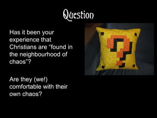 Question
Has it been your
experience that
Christians are “found in
the neighbourhood of
chaos”?
Are they (we!)
comfortable with their
own chaos?
 