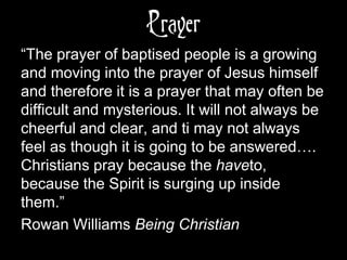 Prayer
“The prayer of baptised people is a growing
and moving into the prayer of Jesus himself
and therefore it is a prayer that may often be
difficult and mysterious. It will not always be
cheerful and clear, and ti may not always
feel as though it is going to be answered….
Christians pray because the haveto,
because the Spirit is surging up inside
them.”
Rowan Williams Being Christian
 